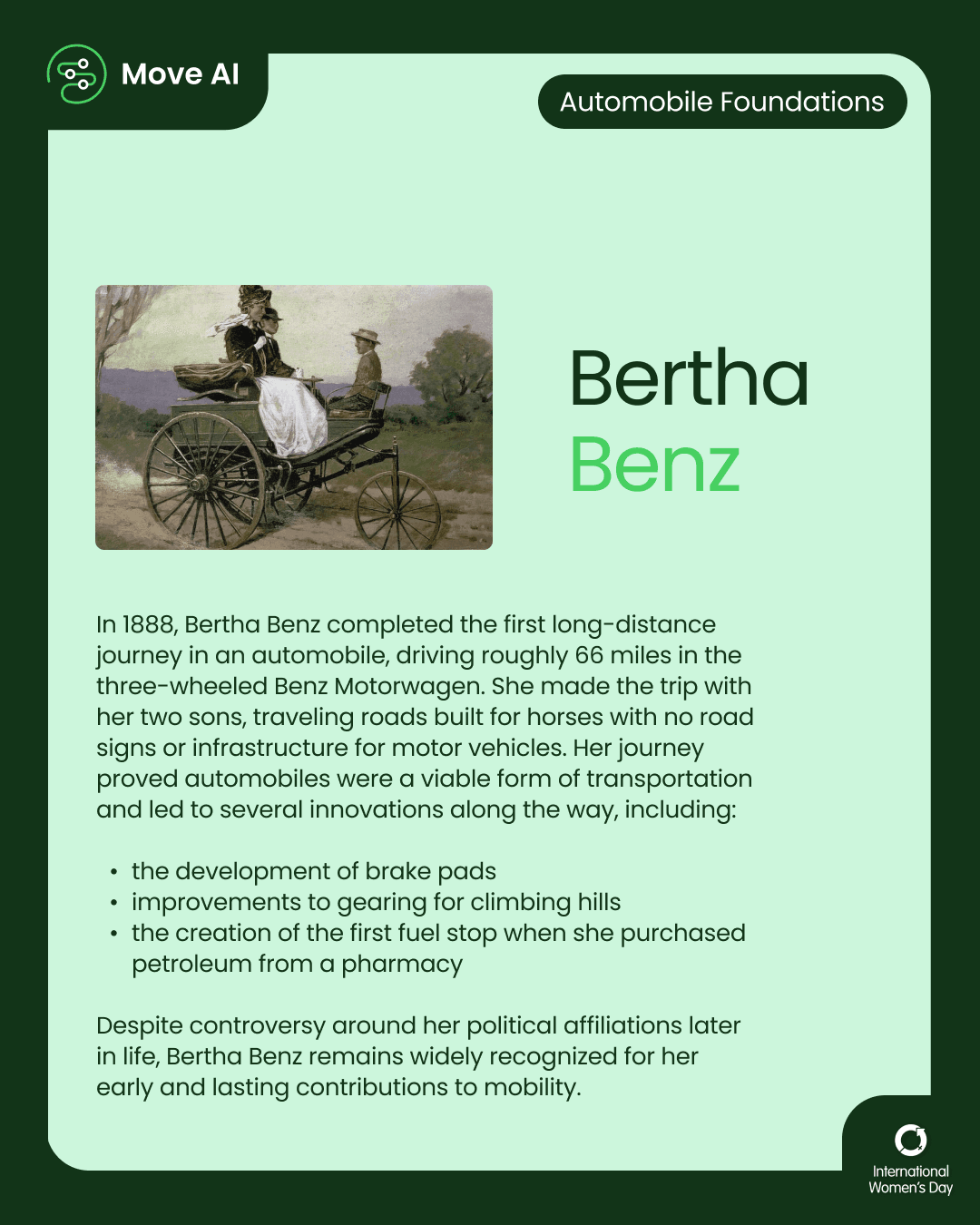 Automobile Foundations. Bertha Benz: In 1888, Bertha Benz completed the first long-distance journey in an automobile, driving roughly 66 miles in the three-wheeled Benz Motorwagen. She made the trip with her two sons, traveling roads built for horses with no road signs or infrastructure for motor vehicles. Her journey proved automobiles were a viable form of transportation and led to several innovations along the way, including the development of brake pads, improvements to gearing for climbing hills, and the creation of the first fuel stop when she purchased petroleum from a pharmacy. Despite controversy around her political affiliations later in life, Bertha Benz remains widely recognized for her early and lasting contributions to mobility.