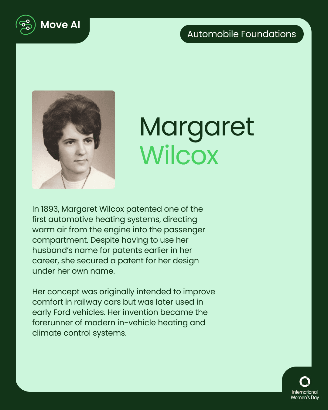 Automobile Foundations. Margaret Wilcox: In 1893, Margaret Wilcox patented one of the first automotive heating systems, directing warm air from the engine into the passenger compartment. Despite having to use her husband’s name for patents earlier in her career, she secured a patent for her design under her own name. Her concept was originally intended to improve comfort in railway cars but was later used in early Ford vehicles. Her invention became the forerunner of modern in-vehicle heating and climate control systems.