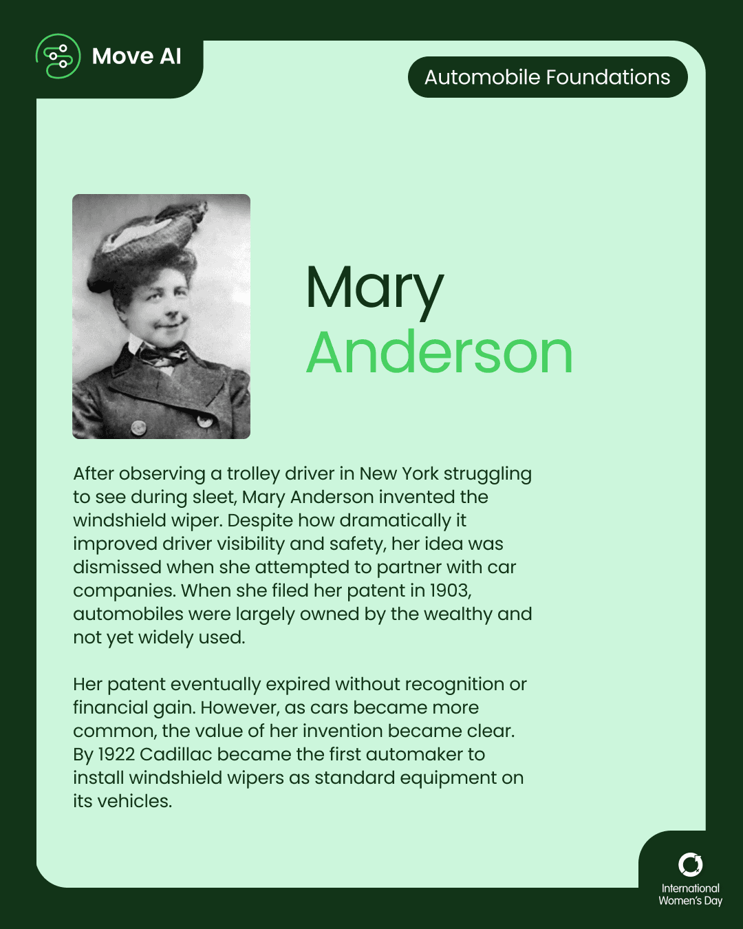 Automobile Foundations. Mary Anderson: After observing a trolley driver in New York struggling to see during sleet, Mary Anderson invented the windshield wiper. Despite how dramatically it improved driver visibility and safety, her idea was dismissed when she attempted to partner with car companies. When she filed her patent in 1903, automobiles were largely owned by the wealthy and not yet widely used. Her patent eventually expired without recognition or financial gain. However, as cars became more common, the value of her invention became clear. By 1922 Cadillac became the first automaker to install windshield wipers as standard equipment on its vehicles.