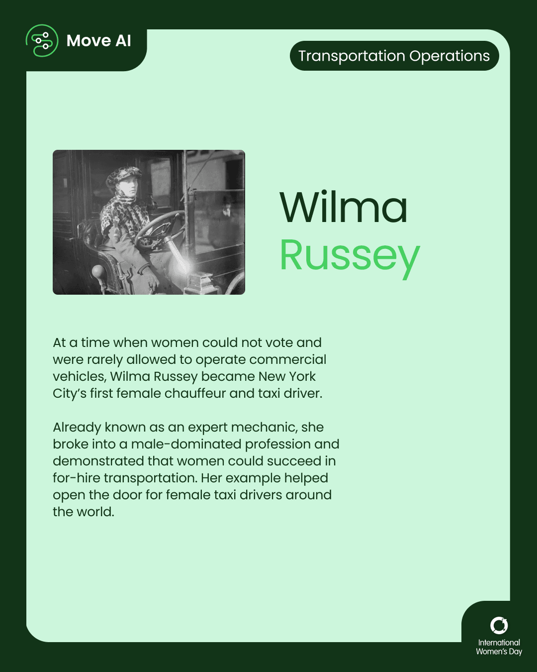 Transportation Operations. Wilma Russey: At a time when women could not vote and were rarely allowed to operate commercial vehicles, Wilma Russey became New York City’s first female chauffeur and taxi driver. Already known as an expert mechanic, she broke into a male-dominated profession and demonstrated that women could succeed in for-hire transportation. Her example helped open the door for female taxi drivers around the world.