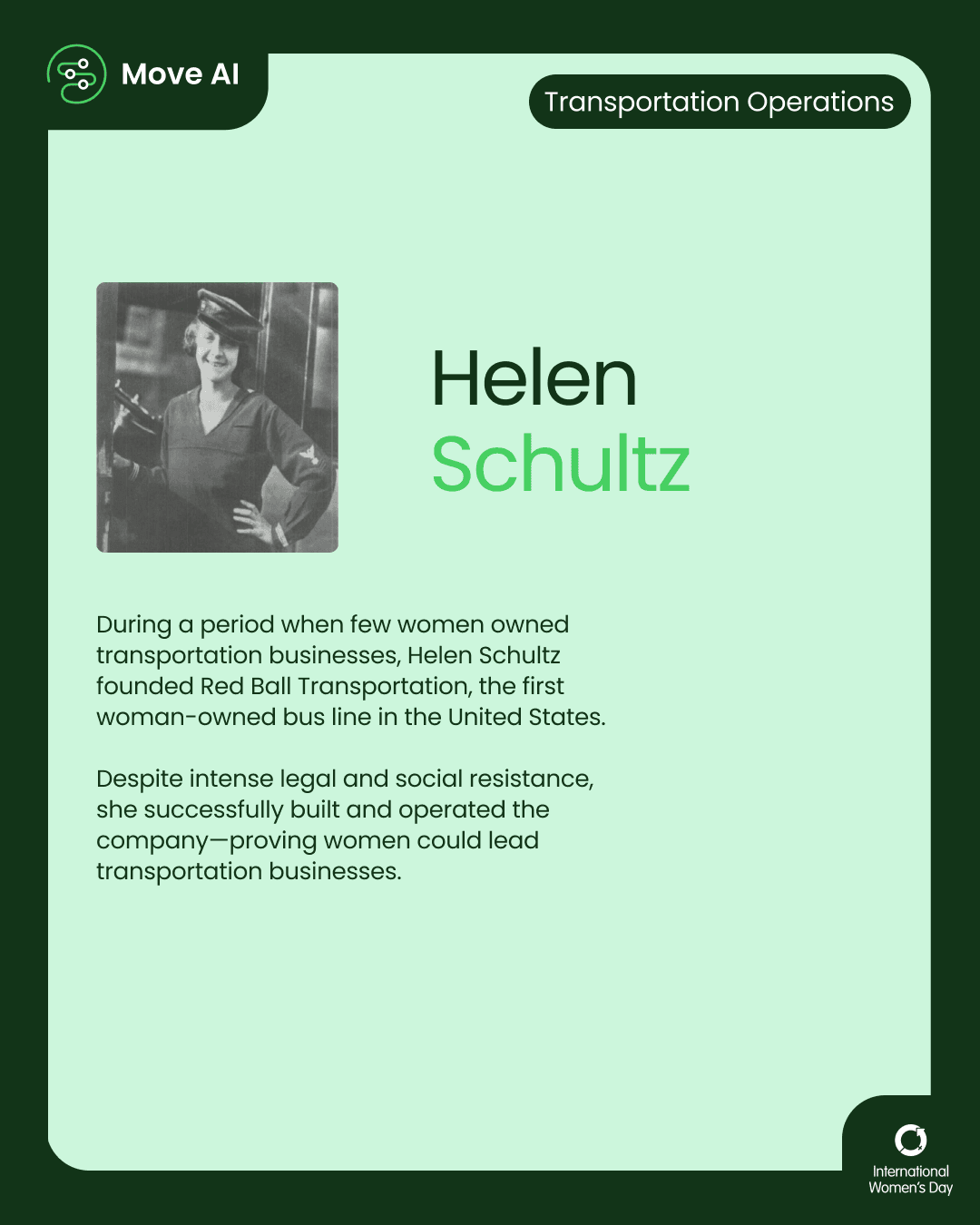 Transportation Operations. Helen Schultz: During a period when few women owned transportation businesses, Helen Schultz founded Red Ball Transportation, the first woman-owned bus line in the United States. Despite intense legal and social resistance, she successfully built and operated the company—proving women could lead transportation businesses.
