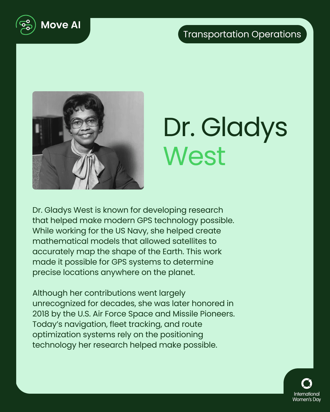 Transportation Operations. Dr. Gladys West: Dr. Gladys West is known for developing research that helped make modern GPS technology possible. While working for the US Navy, she helped create mathematical models that allowed satellites to accurately map the shape of the Earth. This work made it possible for GPS systems to determine precise locations anywhere on the planet. Although her contributions went largely unrecognized for decades, she was later honored in 2018 by the U.S. Air Force Space and Missile Pioneers. Today’s navigation, fleet tracking, and route optimization systems rely on the positioning technology her research helped make possible.