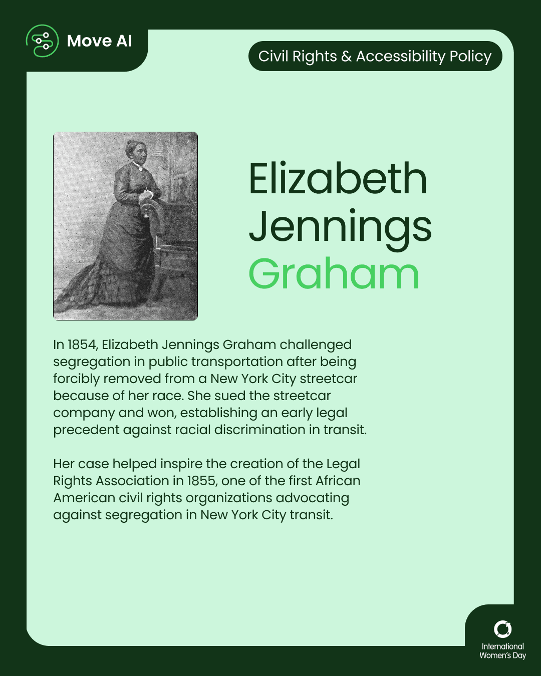 Civil Rights & Accessibility Policy. Elizabeth Jennings Graham: In 1854, Elizabeth Jennings Graham challenged segregation in public transportation after being forcibly removed from a New York City streetcar because of her race. She sued the streetcar company and won, establishing an early legal precedent against racial discrimination in transit. Her case helped inspire the creation of the Legal Rights Association in 1855, one of the first African American civil rights organizations advocating against segregation in New York City transit.