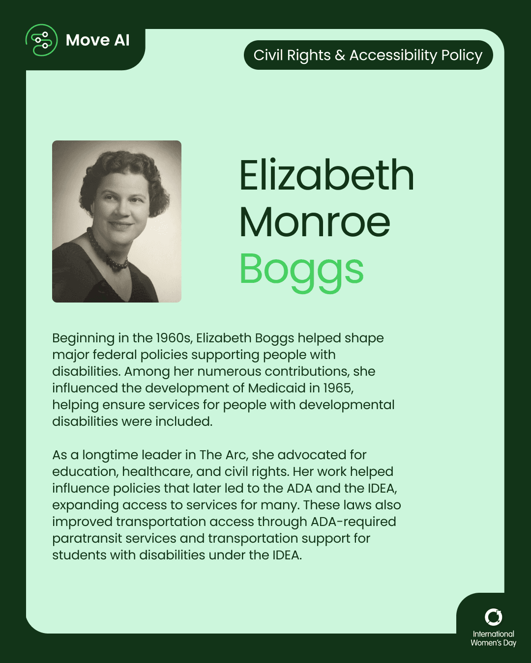 Civil Rights & Accessibility Policy. Elizabeth Monroe Boggs: Beginning in the 1960s, Elizabeth Boggs helped shape major federal policies supporting people with disabilities. Among her numerous contributions, she influenced the development of Medicaid in 1965, helping ensure services for people with developmental disabilities were included. As a longtime leader in The Arc, she advocated for education, healthcare, and civil rights. Her work helped influence policies that later led to the ADA and the IDEA, expanding access to services for many. These laws also improved transportation access through ADA-required paratransit services and transportation support for students with disabilities under the IDEA.