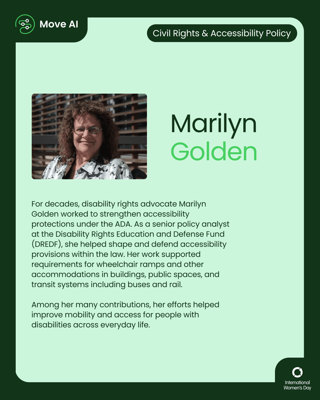 Civil Rights & Accessibility Policy. Marilyn Golden: For decades, disability rights advocate Marilyn Golden worked to strengthen accessibility protections under the ADA. As a senior policy analyst at the Disability Rights Education and Defense Fund (DREDF), she helped shape and defend accessibility provisions within the law. Her work supported requirements for wheelchair ramps and other accommodations in buildings, public spaces, and transit systems including buses and rail. Among her many contributions, her efforts helped improve mobility and access for people with disabilities across everyday life.